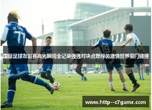 国际足球友谊赛高光瞬间全记录强强对决点燃绿茵激情世界豪门碰撞