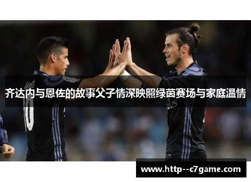 齐达内与恩佐的故事父子情深映照绿茵赛场与家庭温情