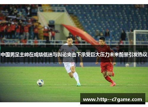 中国男足主帅在成绩低迷与舆论夹击下承受巨大压力未来前景引发热议