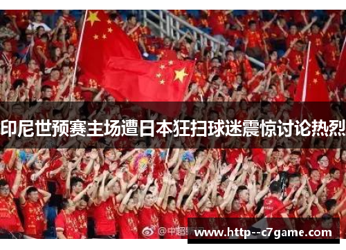 印尼世预赛主场遭日本狂扫球迷震惊讨论热烈